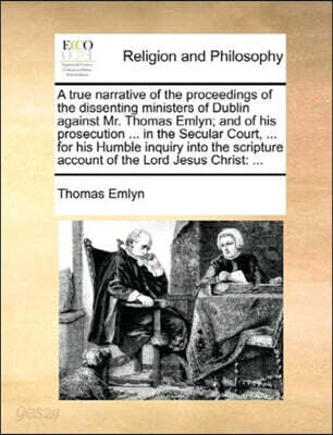 A True Narrative of the Proceedings of the Dissenting Ministers of Dublin Against Mr. Thomas Emlyn; And of His Prosecution ... in the Secular Court, ... for His Humble Inquiry Into the Scripture Accou
