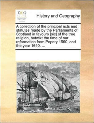 A Collection of the Principal Acts and Statutes Made by the Parliaments of Scotland in Favours [Sic] of the True Religion, Betwixt the Time of Our Reformation from Popery 1560. and the Year 1640. ...