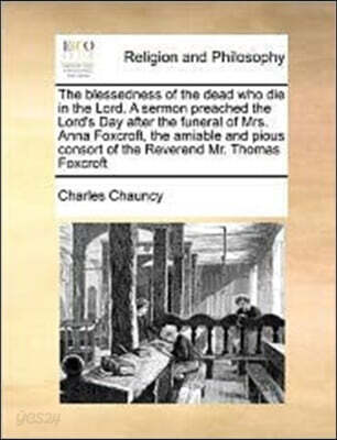 The Blessedness of the Dead Who Die in the Lord. a Sermon Preached the Lord's Day After the Funeral of Mrs. Anna Foxcroft, the Amiable and Pious Consort of the Reverend Mr. Thomas Foxcroft