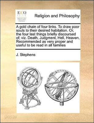 A gold chain of four links. To draw poor souls to their desired habitation. Or, the four last things briefly discoursed of; viz. Death, Judgment, Hell, Heaven, Recommended as very proper and useful to