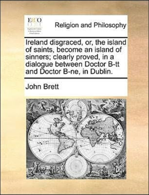 Ireland disgraced, or, the island of saints, become an island of sinners; clearly proved, in a dialogue between Doctor B-tt and Doctor B-ne, in Dublin.