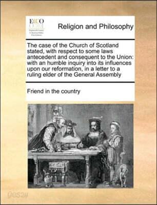 The Case of the Church of Scotland Stated, with Respect to Some Laws Antecedent and Consequent to the Union: With an Humble Inquiry Into Its Influence