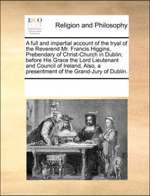 A Full and Impartial Account of the Tryal of the Reverend Mr. Francis Higgins, Prebendary of Christ-Church in Dublin; Before His Grace the Lord Lieutenant and Council of Ireland, Also, a Presentment o
