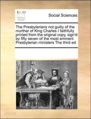 The Presbyterians Not Guilty of the Murther of King Charles I Faithfully Printed from the Original Copy, Sign'd by Fifty Seven of the Most Eminent Presbyterian Ministers the Third Ed