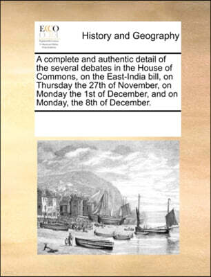 Gale Ecco, Print Editions A Complete and Authentic Detail of the Several Debates in the House of Commons, on the East-India Bill, on Thursday the 27th of November, on Monday the 1st of December, and on Monday, the 8th of Decem