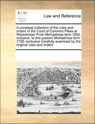A Compleat Collection of the Rules and Orders of the Court of Common Pleas at Westminster from Michaelmas Term 1654, Inclusive, to This Present Michaelmas Term 1736, Exclusive Carefully Examined by th