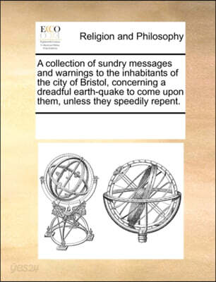 A Collection of Sundry Messages and Warnings to the Inhabitants of the City of Bristol, Concerning a Dreadful Earth-Quake to Come Upon Them, Unless They Speedily Repent.