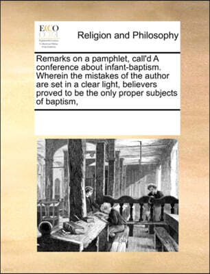 Remarks on a Pamphlet, Call'd a Conference about Infant-Baptism. Wherein the Mistakes of the Author Are Set in a Clear Light, Believers Proved to Be the Only Proper Subjects of Baptism,