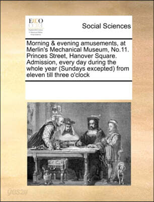 Morning & Evening Amusements, at Merlin's Mechanical Museum, No.11. Princes Street, Hanover Square. Admission, Every Day During the Whole Year (Sundays Excepted) from Eleven Till Three O'Clock