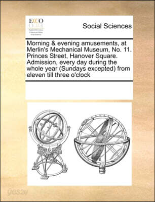 Morning & Evening Amusements, at Merlin's Mechanical Museum, No. 11. Princes Street, Hanover Square. Admission, Every Day During the Whole Year (Sundays Excepted) from Eleven Till Three O'Clock