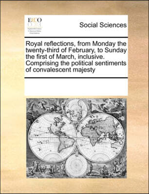 Royal Reflections, from Monday the Twenty-Third of February, to Sunday the First of March, Inclusive. Comprising the Political Sentiments of Convalescent Majesty
