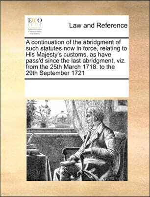 A Continuation of the Abridgment of Such Statutes Now in Force, Relating to His Majesty's Customs, as Have Pass'd Since the Last Abridgment, Viz. from the 25th March 1718. to the 29th September 1721