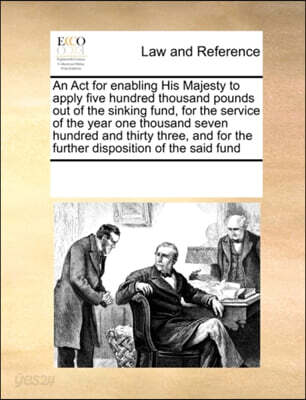 An ACT for Enabling His Majesty to Apply Five Hundred Thousand Pounds Out of the Sinking Fund, for the Service of the Year One Thousand Seven Hundred and Thirty Three, and for the Further Disposition