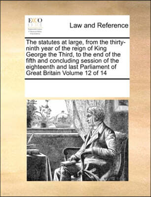 The Statutes at Large, from the Thirty-Ninth Year of the Reign of King George the Third, to the End of the Fifth and Concluding Session of the Eighteenth and Last Parliament of Great Britain Volume 12