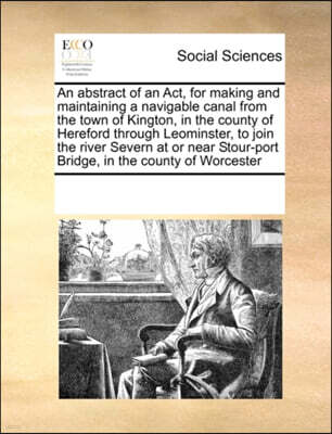 An Abstract of an ACT, for Making and Maintaining a Navigable Canal from the Town of Kington, in the County of Hereford Through Leominster, to Join the River Severn at or Near Stour-Port Bridge, in th