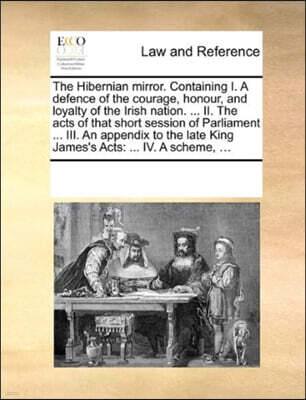 The Hibernian Mirror. Containing I. a Defence of the Courage, Honour, and Loyalty of the Irish Nation. ... II. the Acts of That Short Session of Parliament ... III. an Appendix to the Late King James'