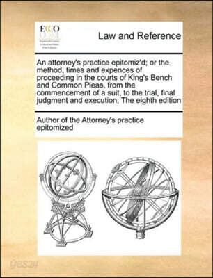 An Attorney's Practice Epitomiz'd; Or the Method, Times and Expences of Proceeding in the Courts of King's Bench and Common Pleas, from the Commencement of a Suit, to the Trial, Final Judgment and Exe