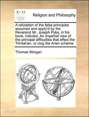 A Refutation of the False Principles Assumed and Apply'd by the Reverend Mr. Joseph Pyke, in His Book, Intituled, an Impartial View of the Principal Difficulties That Effect the Trinitarian, or Clog t