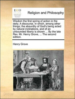 Wisdom the First Spring of Action in the Deity. a Discourse, in Which, Among Other Things; The Absurdity of God's Being Acted by Natural Inclinations, and of an Unbounded Liberty Is Shown ... by the L