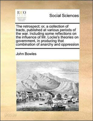 The Retrospect; Or, a Collection of Tracts, Published at Various Periods of the War. Including Some Reflections on the Influence of Mr. Locke's Theories on Government, in Producing That Combination of