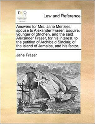 Answers for Mrs. Jane Menzies, Spouse to Alexander Fraser, Esquire, Younger of Strichen, and the Said Alexander Fraser, for His Interest, to the Petition of Archibald Sinclair, of the Island of Jamaic