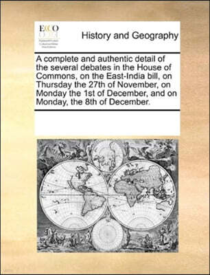 Gale Ecco, Print Editions A Complete and Authentic Detail of the Several Debates in the House of Commons, on the East-India Bill, on Thursday the 27th of November, on Monday the 1st of December, and on Monday, the 8th of Decem