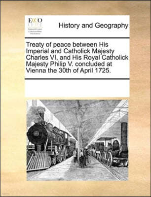 Treaty of Peace Between His Imperial and Catholick Majesty Charles VI, and His Royal Catholick Majesty Philip V. Concluded at Vienna the 30th of April 1725.