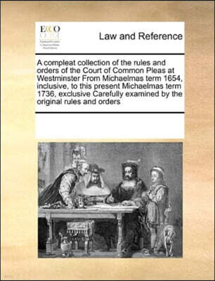 A Compleat Collection of the Rules and Orders of the Court of Common Pleas at Westminster from Michaelmas Term 1654, Inclusive, to This Present Michaelmas Term 1736, Exclusive Carefully Examined by th