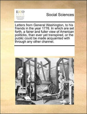 Letters from General Washington, to his friends in the year 1776. In which are set forth, a fairer and fuller view of American politicks, than ever yet transpired, or the public could be made acquaint