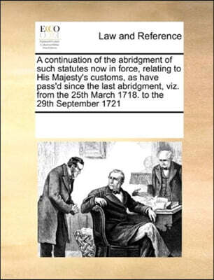 A continuation of the abridgment of such statutes now in force, relating to His Majesty's customs, as have pass'd since the last abridgment, viz. from the 25th March 1718. to the 29th September 1721