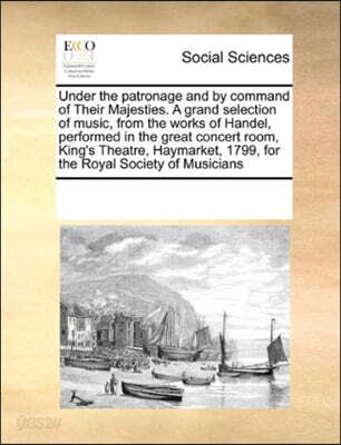 Under the Patronage and by Command of Their Majesties. a Grand Selection of Music, from the Works of Handel, Performed in the Great Concert Room, King's Theatre, Haymarket, 1799, for the Royal Society