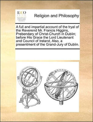 A full and impartial account of the tryal of the Reverend Mr. Francis Higgins, Prebendary of Christ-Church in Dublin; before His Grace the Lord Lieutenant and Council of Ireland, Also, a presentment o