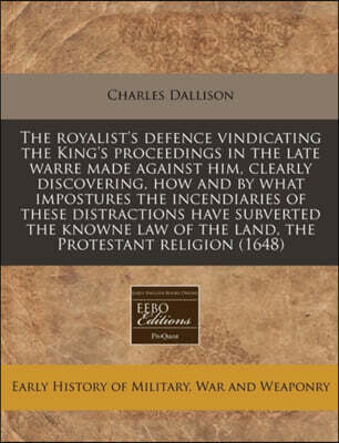 The Royalist's Defence Vindicating the King's Proceedings in the Late Warre Made Against Him, Clearly Discovering, How and by What Impostures the Incendiaries of These Distractions Have Subverted the