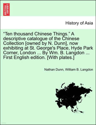 "Ten Thousand Chinese Things." a Descriptive Catalogue of the Chinese Collection [Owned by N. Dunn], Now Exhibiting at St. George's Place, Hyde Park C