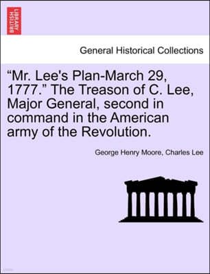 "Mr. Lee's Plan-March 29, 1777." the Treason of C. Lee, Major General, Second in Command in the American Army of the Revolution.