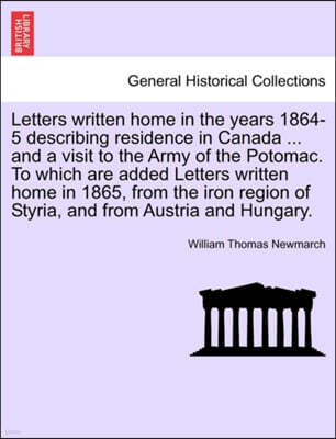 Letters Written Home in the Years 1864-5 Describing Residence in Canada ... and a Visit to the Army of the Potomac. to Which Are Added Letters Written Home in 1865, from the Iron Region of Styria, and
