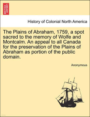 The Plains of Abraham, 1759, a Spot Sacred to the Memory of Wolfe and Montcalm. an Appeal to All Canada for the Preservation of the Plains of Abraham as Portion of the Public Domain.