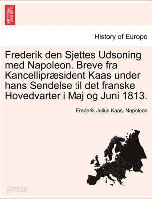Frederik Den Sjettes Udsoning Med Napoleon. Breve Fra Kancellipr Sident Kaas Under Hans Sendelse Til Det Franske Hovedvarter I Maj Og Juni 1813.