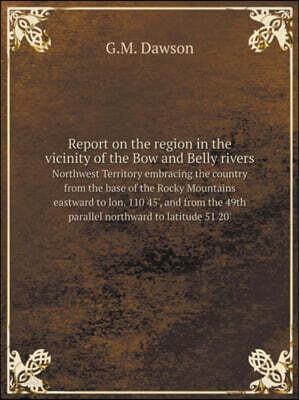 Report on the region in the vicinity of the Bow and Belly rivers Northwest Territory embracing the country from the base of the Rocky Mountains eastward to lon. 110 45', and from the 49th parallel nor