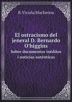 El ostracismo del jeneral D. Bernardo O'higgins Sobre documentos ineditos i noticias autenticas