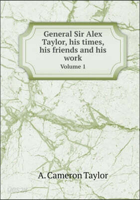 General Sir Alex Taylor, his times, his friends and his work Volume 1