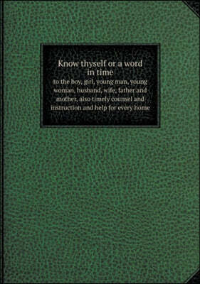 Know thyself or a word in time to the boy, girl, young man, young woman, husband, wife, father and mother, also timely counsel and instruction and help for every home