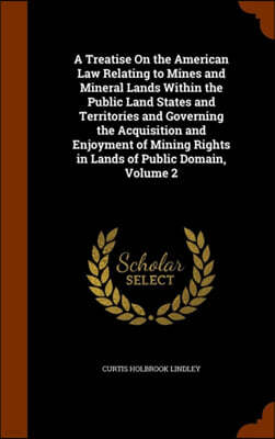 A Treatise on the American Law Relating to Mines and Mineral Lands Within the Public Land States and Territories and Governing the Acquisition and Enjoyment of Mining Rights in Lands of Public Domain,