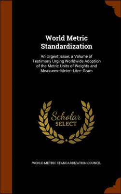 World Metric Standardization: An Urgent Issue; a Volume of Testimony Urging Worldwide Adoption of the Metric Units of Weights and Measures--Meter--L