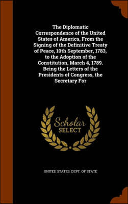 The Diplomatic Correspondence of the United States of America, from the Signing of the Definitive Treaty of Peace, 10th September, 1783, to the Adoption of the Constitution, March 4, 1789. Being the L