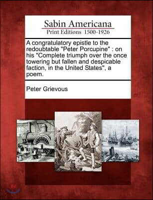 A   Congratulatory Epistle to the Redoubtable Peter Porcupine: On His Complete Triumph Over the Once Towering But Fallen and Despicable Faction, in th