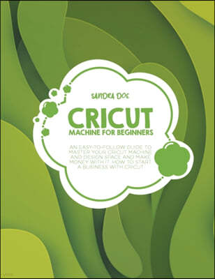Cricut Machine for Beginners: An Easy-To Follow Guide to Master Your Cricut Machine and Design Space and Make Money with It. How to Start a Business
