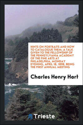 Hints on Portraits and How to Catalogue Them; A Talk Given to the Fellowship of the Pennsylvania Academy of the Fine Arts at Philadelphia, Monday Evening, April 18, 1898, Being the First Annual Meetin