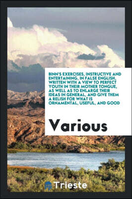 Binn's Exercises, Instructive and Entertaining, in False English, Written with a View to Perfect Youth in Their Mother Tongue, as Well as to Enlarge Their Ideas in General, and Give Them a Relish for