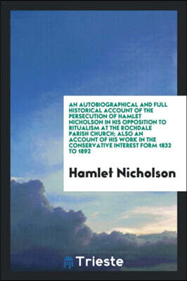 An Autobiographical and Full Historical Account of the Persecution of Hamlet Nicholson in His Opposition to Ritualism at the Rochdale Parish Church; Also an Account of His Work in the Conservative Int